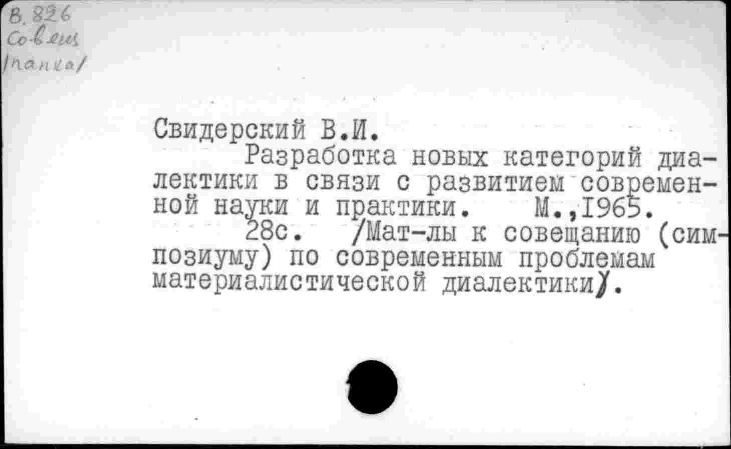 ﻿В ' Со-С-виЛ 'па гц?л/
Свидерский В.И.
Разработка новых категорий диалектики в связи с развитием современной науки и практики. М.,1965.
28с. /Мат-лы к совещанию (симпозиуму) по современным проблемам материалистической диалектики/.